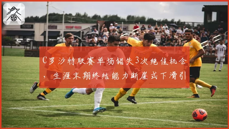 C罗沙特联赛单场错失3次绝佳机会，生涯末期终结能力断崖式下滑引争议