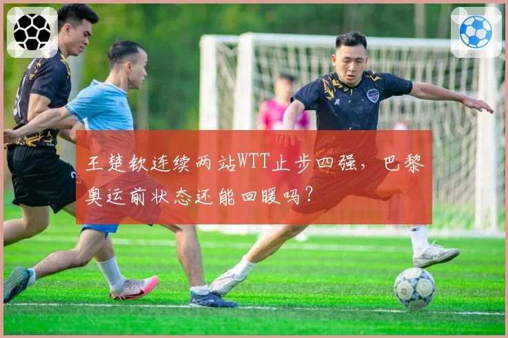 王楚钦连续两站WTT止步四强,巴黎奥运前状态还能回暖吗?
