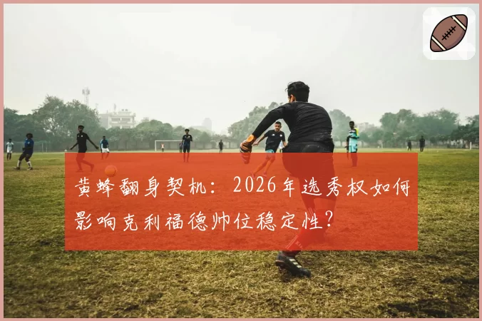 黄蜂翻身契机：2026年选秀权如何影响克利福德帅位稳定性？