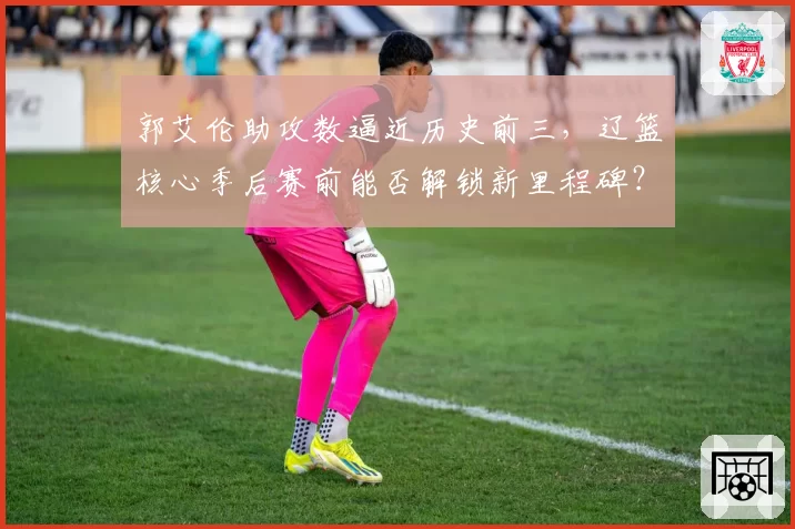 郭艾伦助攻数逼近历史前三，辽篮核心季后赛前能否解锁新里程碑？
