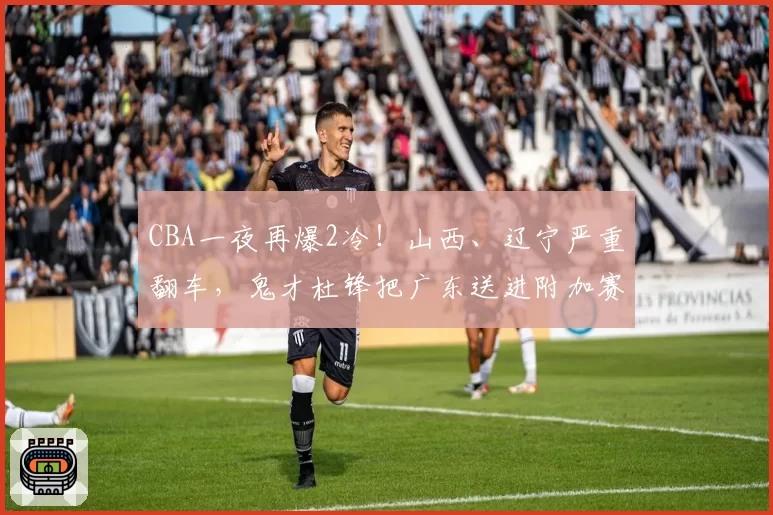 CBA一夜再爆2冷！山西、辽宁严重翻车，鬼才杜锋把广东送进附加赛