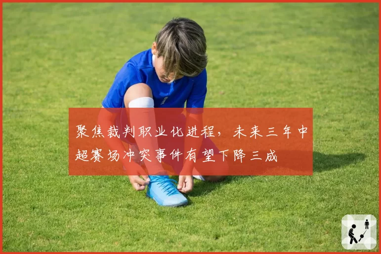 聚焦裁判职业化进程，未来三年中超赛场冲突事件有望下降三成