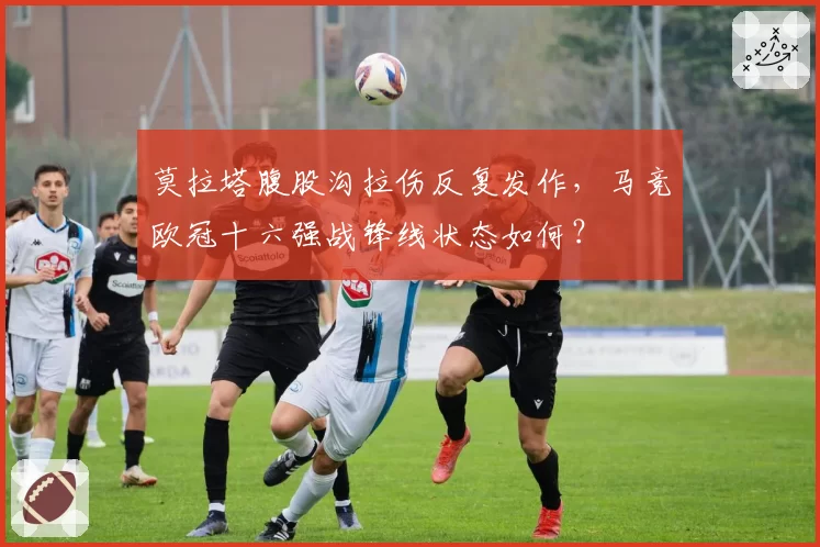莫拉塔腹股沟拉伤反复发作，马竞欧冠十六强战锋线状态如何？