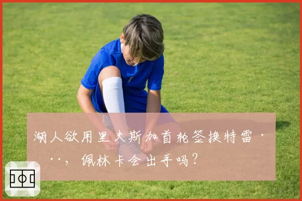 湖人欲用里夫斯加首轮签换特雷·杨，佩林卡会出手吗？