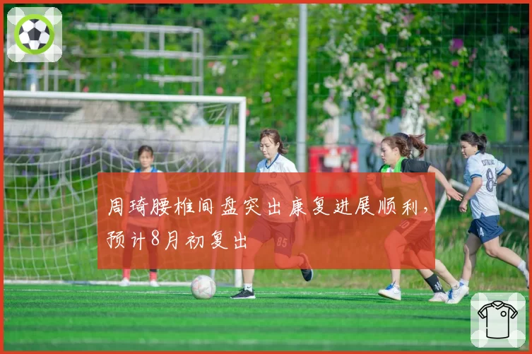 周琦腰椎间盘突出康复进展顺利,预计8月初复出