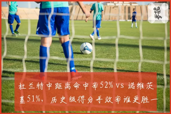 杜兰特中距离命中率52% vs 诺维茨基51%，历史级得分手效率谁更胜一筹