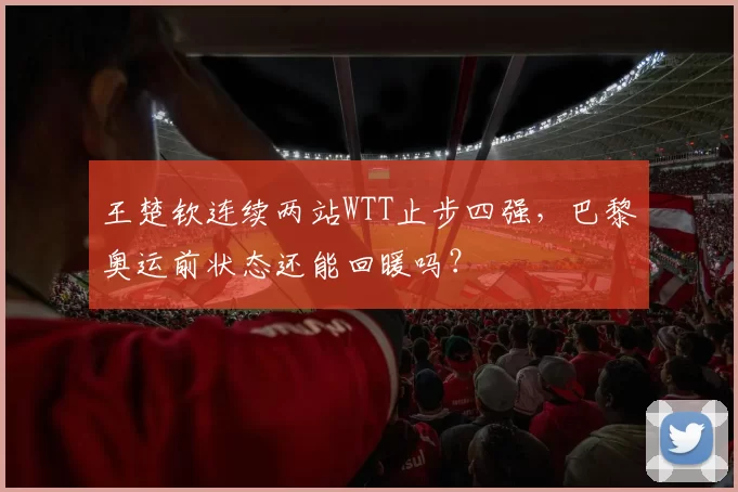 王楚钦连续两站WTT止步四强，巴黎奥运前状态还能回暖吗？