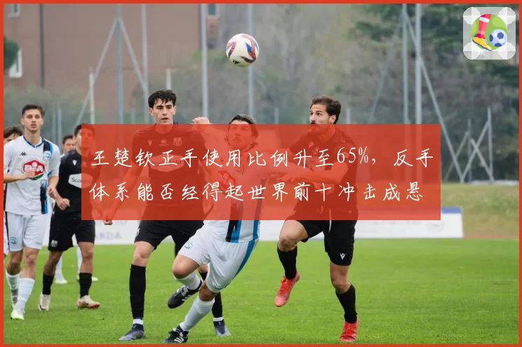 王楚钦正手使用比例升至65%，反手体系能否经得起世界前十冲击成悬念