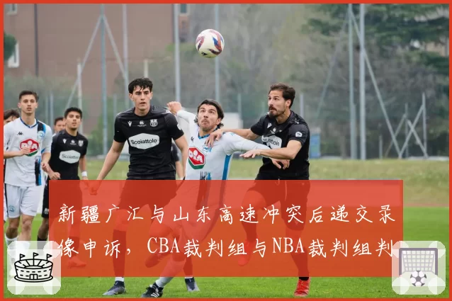 新疆广汇与山东高速冲突后递交录像申诉，CBA裁判组与NBA裁判组判罚整改速度对比