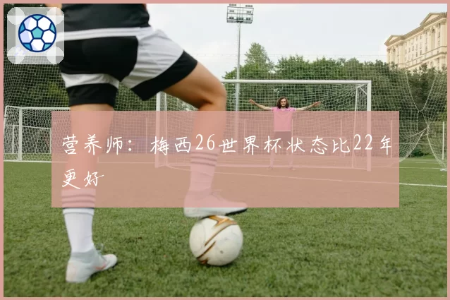 营养师：梅西26世界杯状态比22年更好