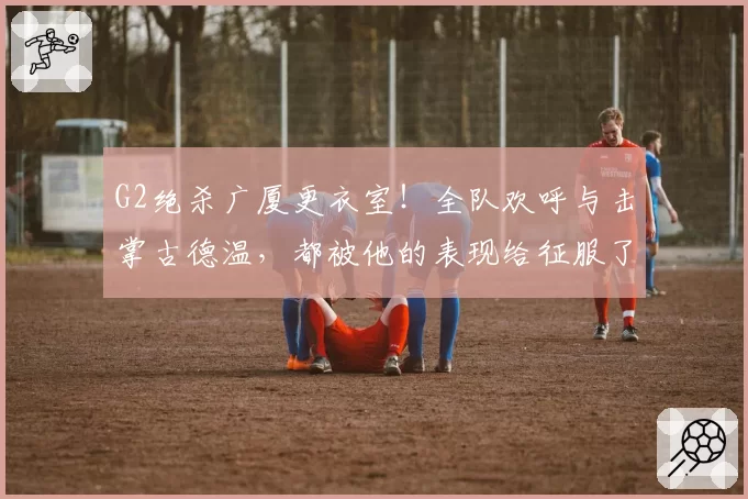 G2绝杀广厦更衣室！全队欢呼与击掌古德温，都被他的表现给征服了