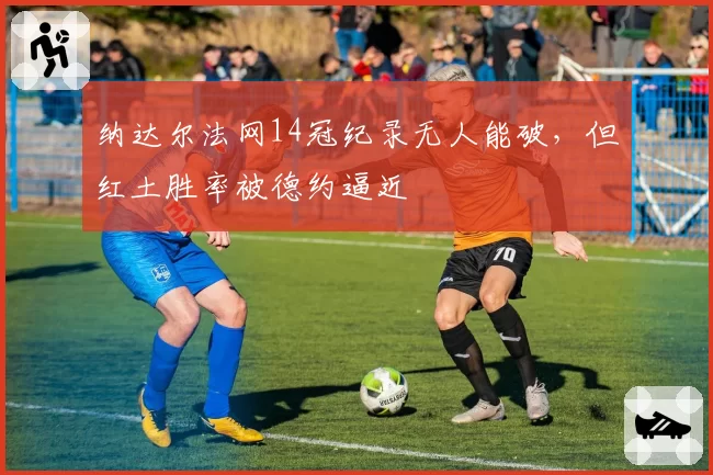 纳达尔法网14冠纪录无人能破，但红土胜率被德约逼近