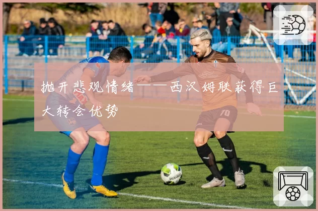 抛开悲观情绪——西汉姆联获得巨大转会优势