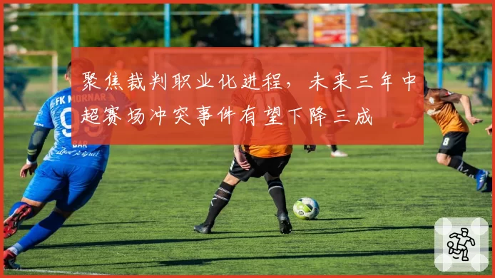 聚焦裁判职业化进程，未来三年中超赛场冲突事件有望下降三成
