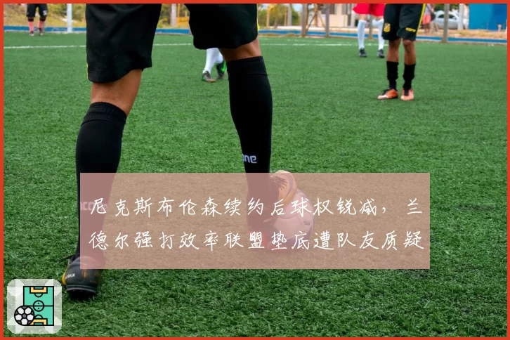尼克斯布伦森续约后球权锐减，兰德尔强打效率联盟垫底遭队友质疑