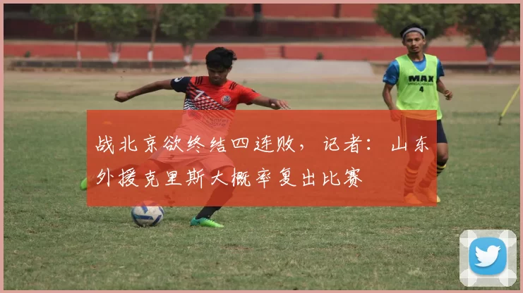 战北京欲终结四连败，记者：山东外援克里斯大概率复出比赛