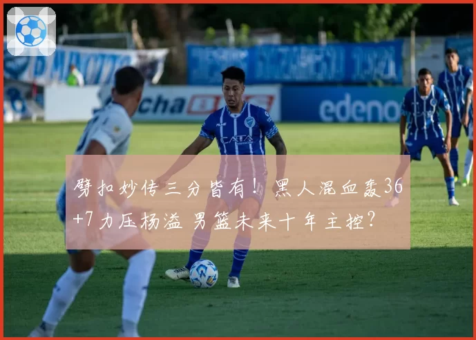 劈扣妙传三分皆有！黑人混血轰36+7力压杨溢 男篮未来十年主控？