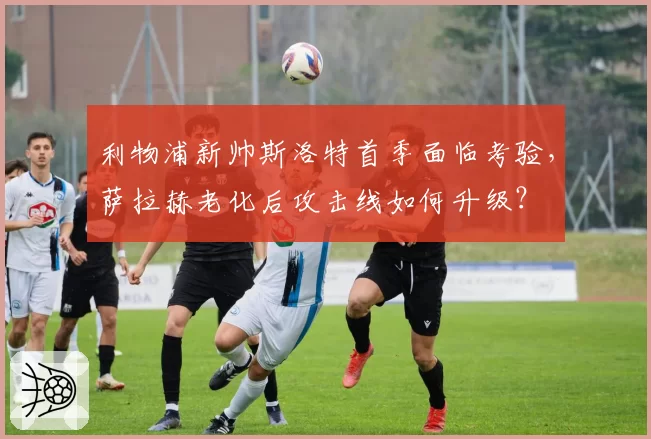 利物浦新帅斯洛特首季面临考验，萨拉赫老化后攻击线如何升级？