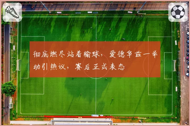 彻底燃尽站着输球,爱德华兹一举动引热议,赛后正式表态