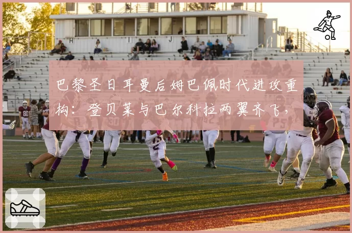 巴黎圣日耳曼后姆巴佩时代进攻重构：登贝莱与巴尔科拉两翼齐飞，恩里克急需高中锋支点