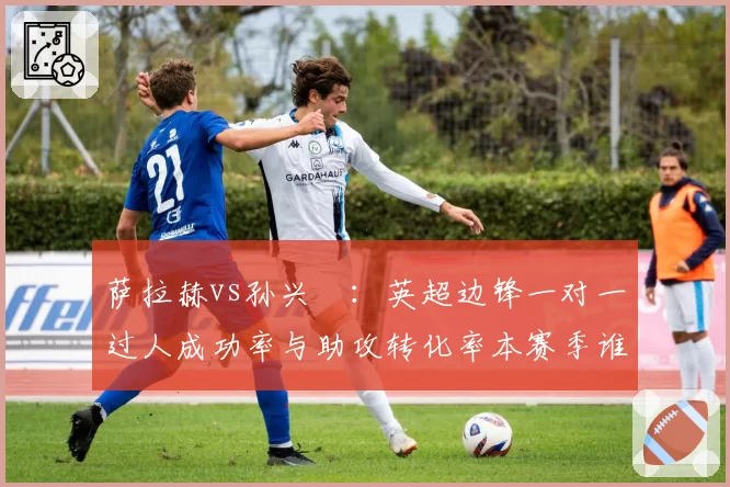 萨拉赫vs孙兴慜：英超边锋一对一过人成功率与助攻转化率本赛季谁更强