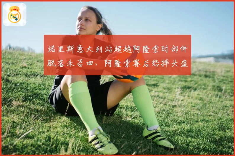 诺里斯意大利站超越阿隆索时部件脱落未召回，阿隆索赛后怒摔头盔是否合理？