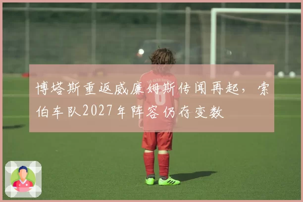 博塔斯重返威廉姆斯传闻再起，索伯车队2027年阵容仍存变数