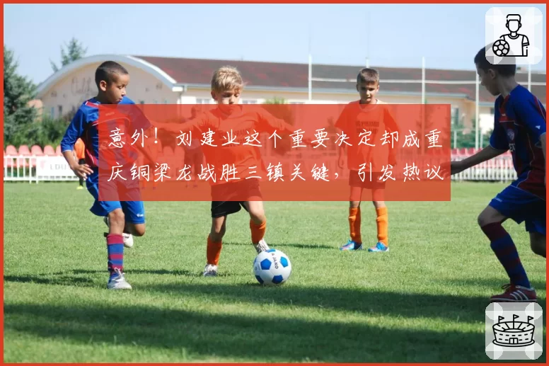 意外！刘建业这个重要决定却成重庆铜梁龙战胜三镇关键，引发热议