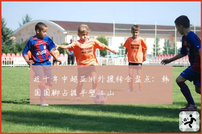 近十年中超亚洲外援转会盘点：韩国国脚占据半壁江山