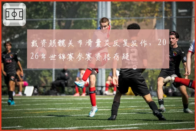 戴资颖髋关节滑囊炎反复发作，2026年世锦赛参赛资格存疑