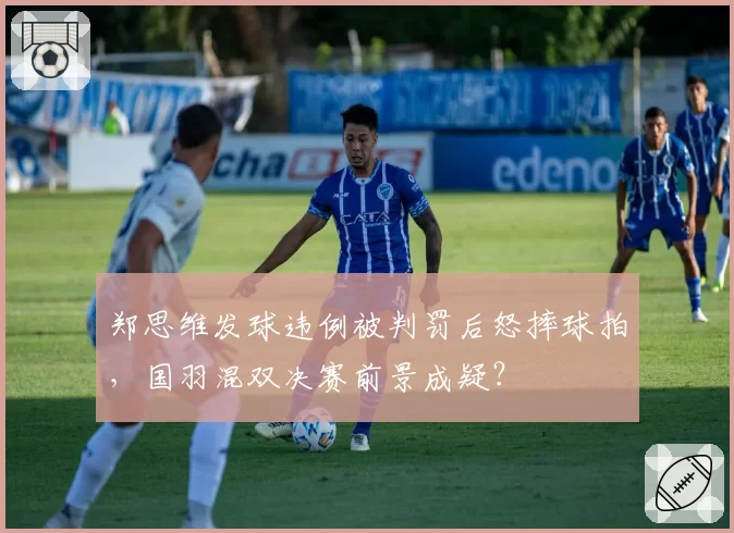 郑思维发球违例被判罚后怒摔球拍，国羽混双决赛前景成疑？