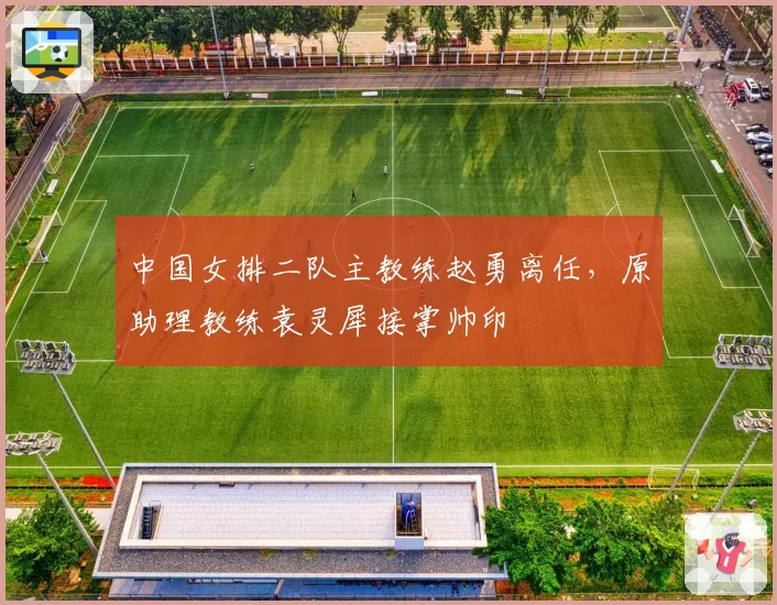 中国女排二队主教练赵勇离任,原助理教练袁灵犀接掌帅印