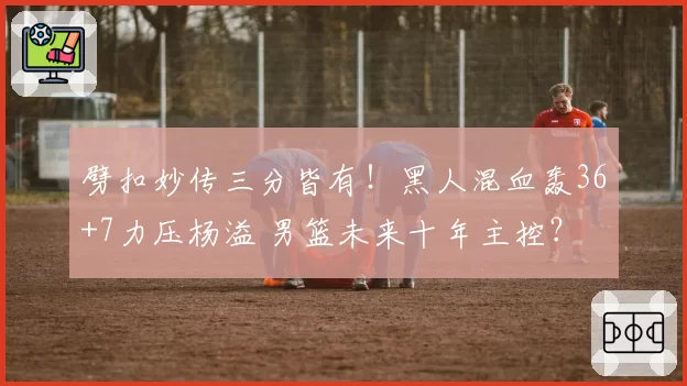 劈扣妙传三分皆有!黑人混血轰36+7力压杨溢 男篮未来十年主控?