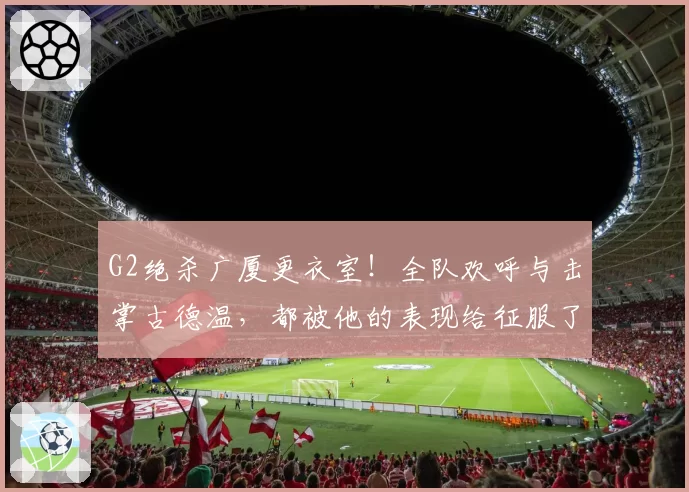 G2绝杀广厦更衣室！全队欢呼与击掌古德温，都被他的表现给征服了