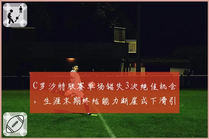 C罗沙特联赛单场错失3次绝佳机会，生涯末期终结能力断崖式下滑引争议
