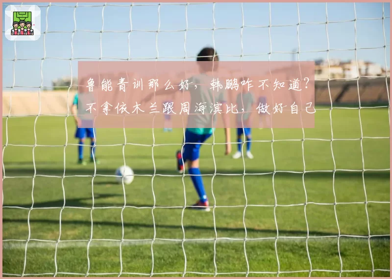 鲁能青训那么好，韩鹏咋不知道？不拿依木兰跟周海滨比，做好自己