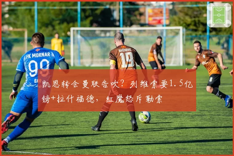 凯恩转会曼联告吹？列维索要1.5亿镑+拉什福德，红魔怒斥勒索