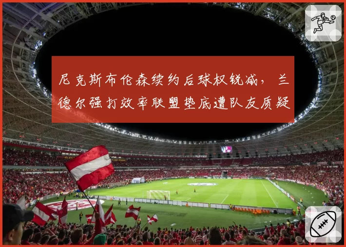 尼克斯布伦森续约后球权锐减，兰德尔强打效率联盟垫底遭队友质疑