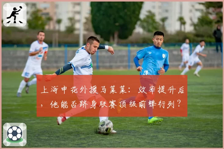 上海申花外援马莱莱：效率提升后，他能否跻身联赛顶级前锋行列？