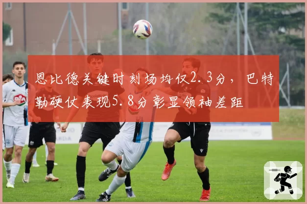 恩比德关键时刻场均仅2.3分，巴特勒硬仗表现5.8分彰显领袖差距