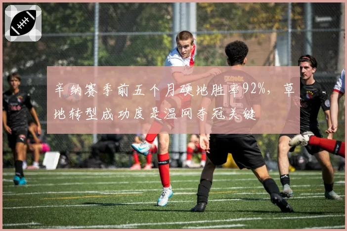 辛纳赛季前五个月硬地胜率92%，草地转型成功度是温网夺冠关键