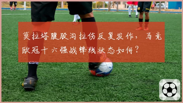 莫拉塔腹股沟拉伤反复发作，马竞欧冠十六强战锋线状态如何？