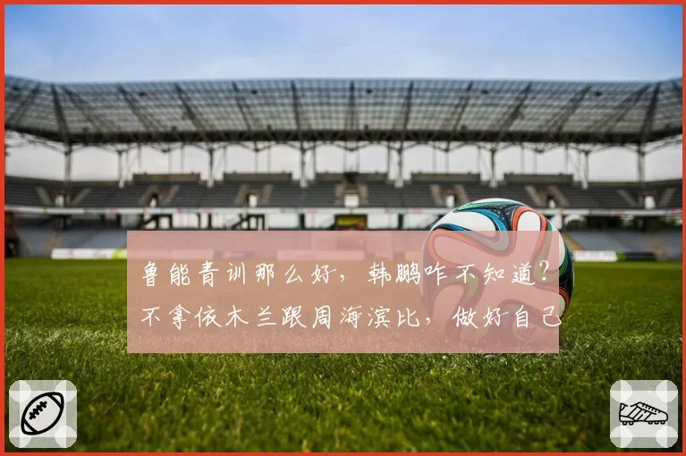 鲁能青训那么好，韩鹏咋不知道？不拿依木兰跟周海滨比，做好自己