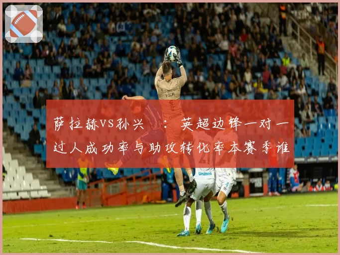 萨拉赫vs孙兴慜：英超边锋一对一过人成功率与助攻转化率本赛季谁更强