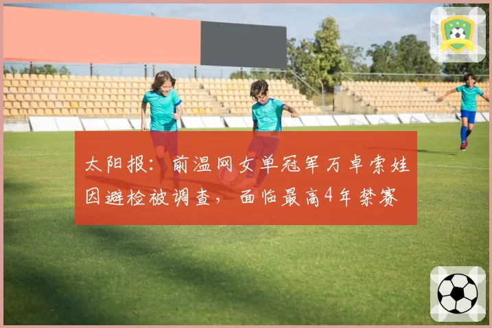 太阳报：前温网女单冠军万卓索娃因避检被调查，面临最高4年禁赛
