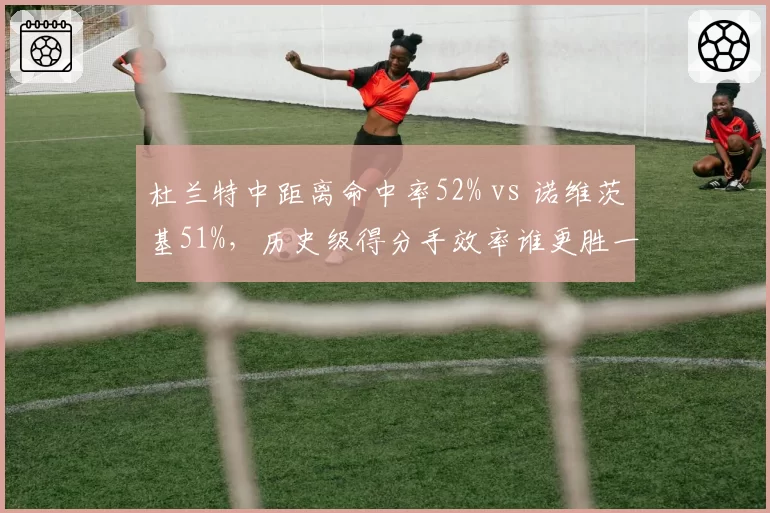 杜兰特中距离命中率52% vs 诺维茨基51%，历史级得分手效率谁更胜一筹