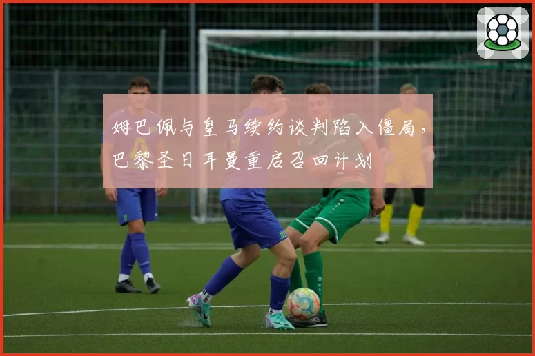 姆巴佩与皇马续约谈判陷入僵局，巴黎圣日耳曼重启召回计划