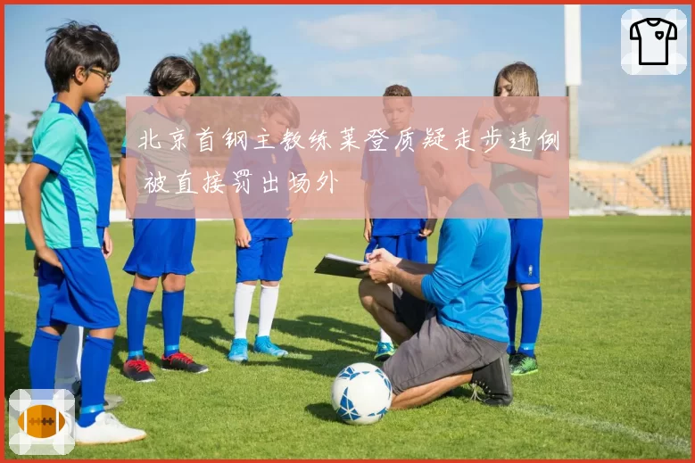 北京首钢主教练莱登质疑走步违例 被直接罚出场外