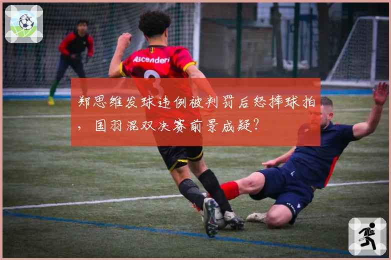 郑思维发球违例被判罚后怒摔球拍，国羽混双决赛前景成疑？