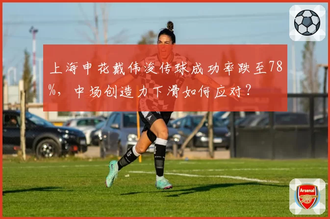 上海申花戴伟浚传球成功率跌至78%，中场创造力下滑如何应对？